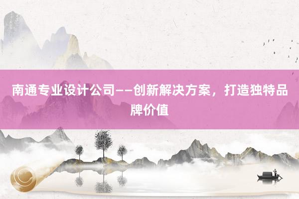 南通专业设计公司——创新解决方案，打造独特品牌价值