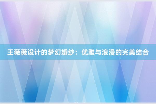 王薇薇设计的梦幻婚纱：优雅与浪漫的完美结合