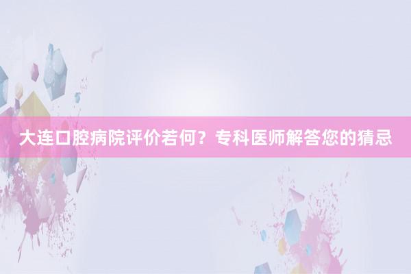 大连口腔病院评价若何？专科医师解答您的猜忌